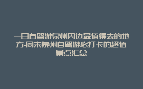 一日自驾游泉州周边最值得去的地方-周末泉州自驾游必打卡的超值景点汇总