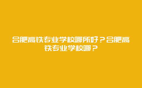 合肥高铁专业学校哪所好？合肥高铁专业学校哪？