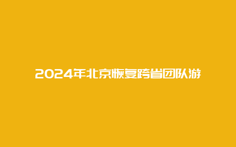 2024年北京恢复跨省团队游