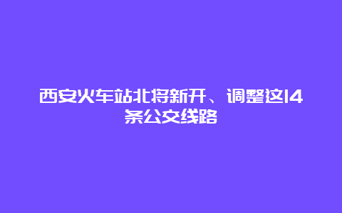 西安火车站北将新开、调整这14条公交线路