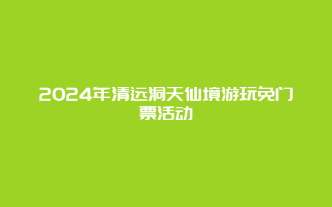 2024年清远洞天仙境游玩免门票活动