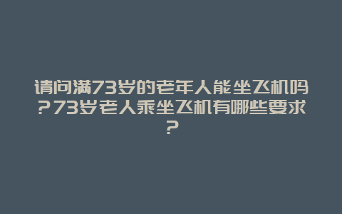 请问满73岁的老年人能坐飞机吗？73岁老人乘坐飞机有哪些要求？