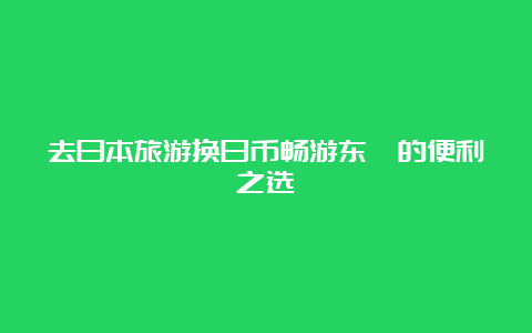 去日本旅游换日币畅游东瀛的便利之选