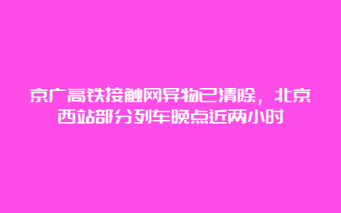 京广高铁接触网异物已清除，北京西站部分列车晚点近两小时