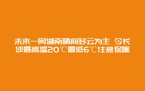 未来一周湖南晴间多云为主 今长沙最高温20℃最低6℃注意保暖