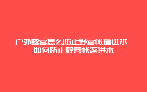 户外露营怎么防止野营帐篷进水 如何防止野营帐篷进水