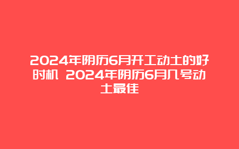 2024年阴历6月开工动土的好时机 2024年阴历6月几号动土最佳