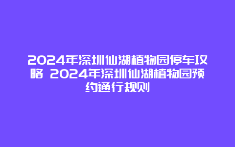 2024年深圳仙湖植物园停车攻略 2024年深圳仙湖植物园预约通行规则