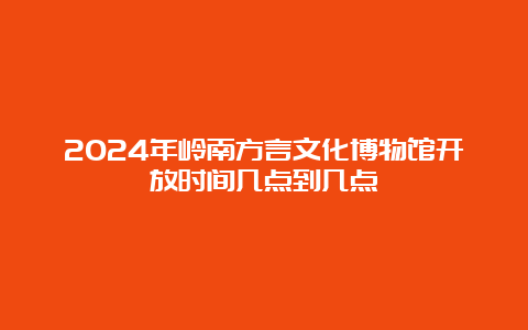 2024年岭南方言文化博物馆开放时间几点到几点