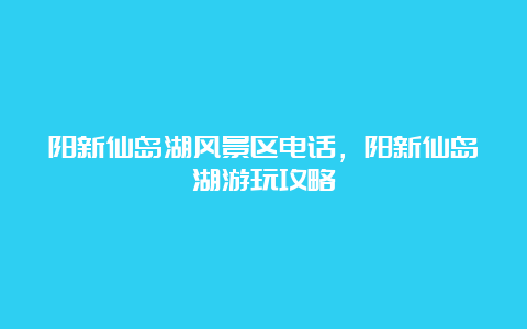 阳新仙岛湖风景区电话，阳新仙岛湖游玩攻略