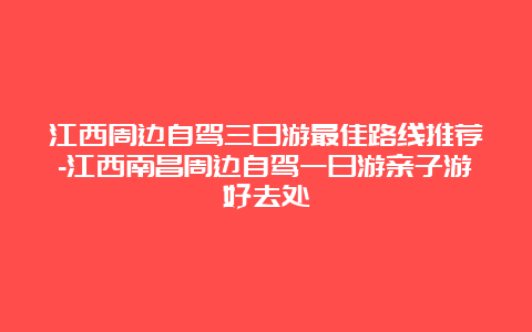 江西周边自驾三日游最佳路线推荐-江西南昌周边自驾一日游亲子游好去处