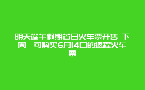 明天端午假期首日火车票开售 下周一可购买6月14日的返程火车票