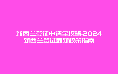 新西兰签证申请全攻略-2024新西兰签证最新政策指南