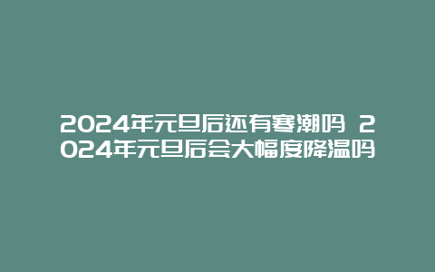 2024年元旦后还有寒潮吗 2024年元旦后会大幅度降温吗