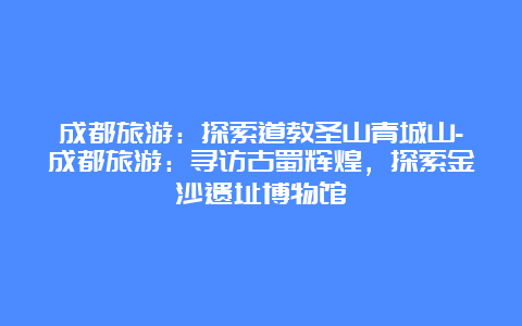 成都旅游：探索道教圣山青城山-成都旅游：寻访古蜀辉煌，探索金沙遗址博物馆