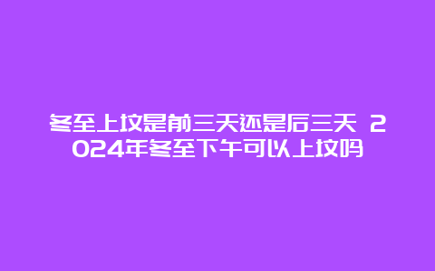 冬至上坟是前三天还是后三天 2024年冬至下午可以上坟吗