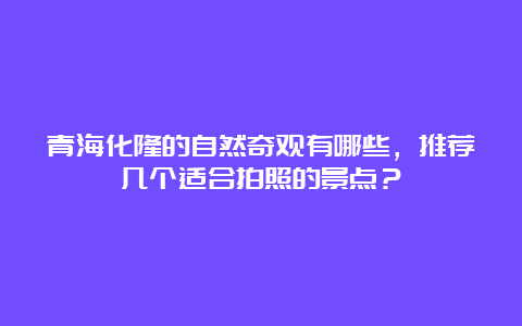 青海化隆的自然奇观有哪些，推荐几个适合拍照的景点？