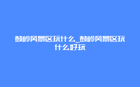 鼓岭风景区玩什么_鼓岭风景区玩什么好玩