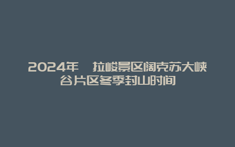 2024年喀拉峻景区阔克苏大峡谷片区冬季封山时间