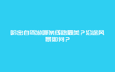 哈密自驾游哪条线路最美？沿途风景如何？