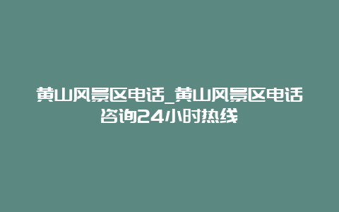 黄山风景区电话_黄山风景区电话咨询24小时热线