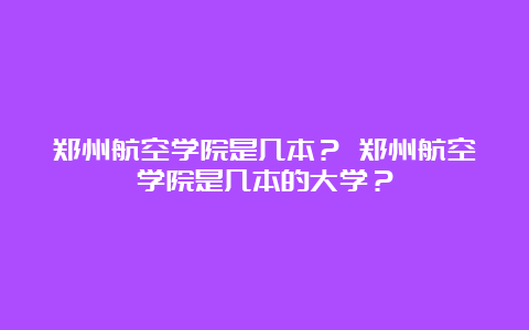 郑州航空学院是几本？ 郑州航空学院是几本的大学？