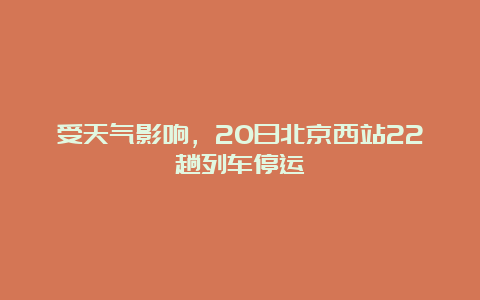 受天气影响，20日北京西站22趟列车停运