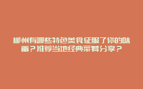 郴州有哪些特色美食征服了你的味蕾？推荐当地经典菜肴分享？