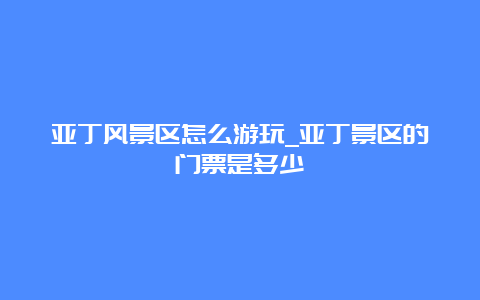 亚丁风景区怎么游玩_亚丁景区的门票是多少