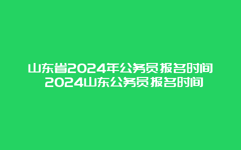 山东省2024年公务员报名时间 2024山东公务员报名时间