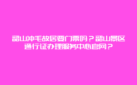 韶山冲毛故居要门票吗？韶山景区通行证办理服务中心官网？