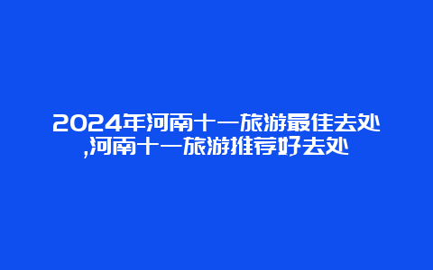 2024年河南十一旅游最佳去处,河南十一旅游推荐好去处