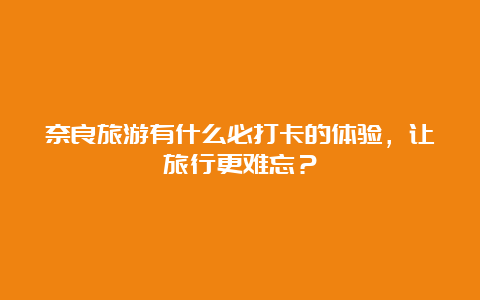 奈良旅游有什么必打卡的体验，让旅行更难忘？