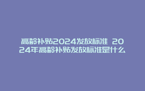 高龄补贴2024发放标准 2024年高龄补贴发放标准是什么