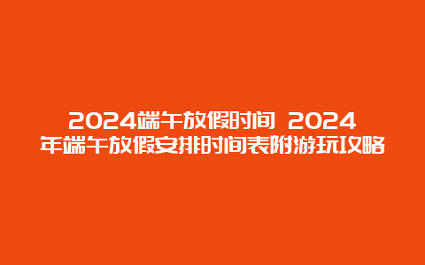 2024端午放假时间 2024年端午放假安排时间表附游玩攻略