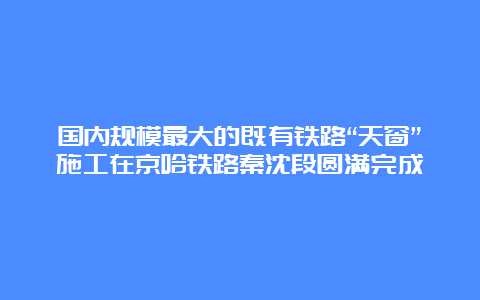 国内规模最大的既有铁路“天窗”施工在京哈铁路秦沈段圆满完成