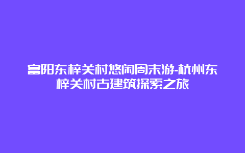 富阳东梓关村悠闲周末游-杭州东梓关村古建筑探索之旅