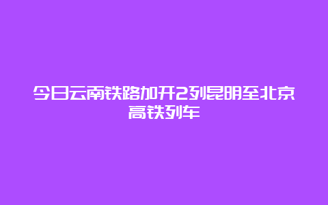 今日云南铁路加开2列昆明至北京高铁列车