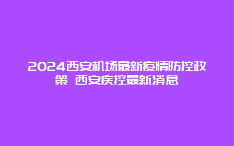 2024西安机场最新疫情防控政策 西安疾控最新消息