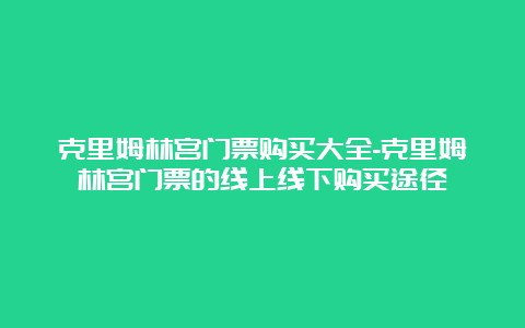 克里姆林宫门票购买大全-克里姆林宫门票的线上线下购买途径