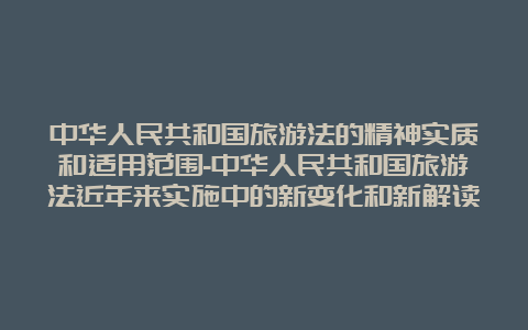 中华人民共和国旅游法的精神实质和适用范围-中华人民共和国旅游法近年来实施中的新变化和新解读