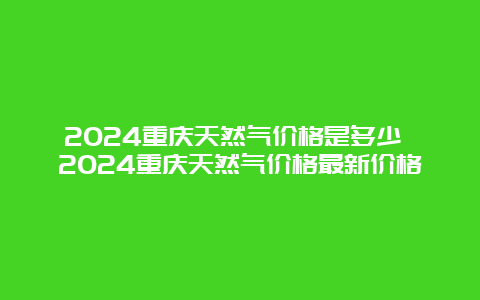 2024重庆天然气价格是多少 2024重庆天然气价格最新价格