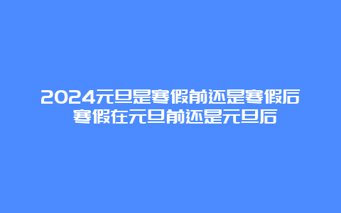 2024元旦是寒假前还是寒假后 寒假在元旦前还是元旦后