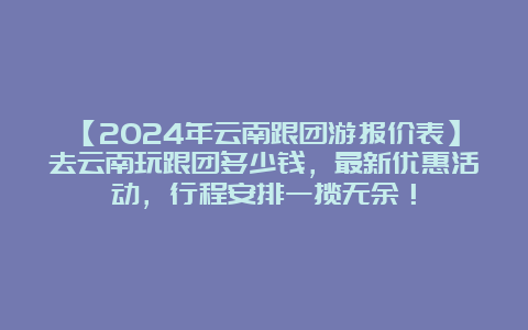 【2024年云南跟团游报价表】去云南玩跟团多少钱，最新优惠活动，行程安排一揽无余！