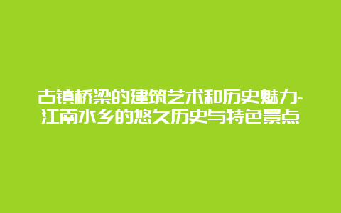 古镇桥梁的建筑艺术和历史魅力-江南水乡的悠久历史与特色景点