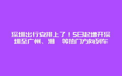 深圳出行安排上了！5日起增开深圳至广州、潮汕等热门方向列车