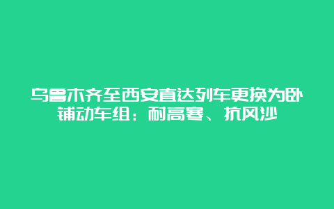 乌鲁木齐至西安直达列车更换为卧铺动车组：耐高寒、抗风沙