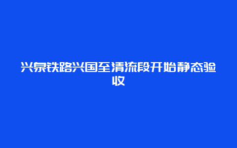 兴泉铁路兴国至清流段开始静态验收