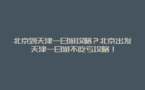 北京到天津一日游攻略？北京出发天津一日游不吃亏攻略！