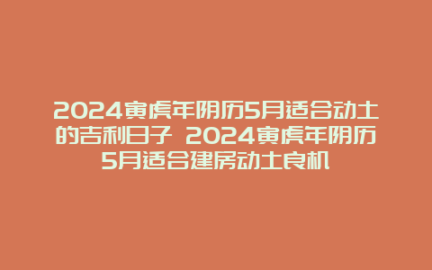 2024寅虎年阴历5月适合动土的吉利日子 2024寅虎年阴历5月适合建房动土良机